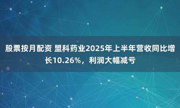 股票按月配资 盟科药业2025年上半年营收同比增长10.26%，利润大幅减亏