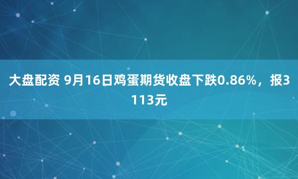 大盘配资 9月16日鸡蛋期货收盘下跌0.86%，报3113元