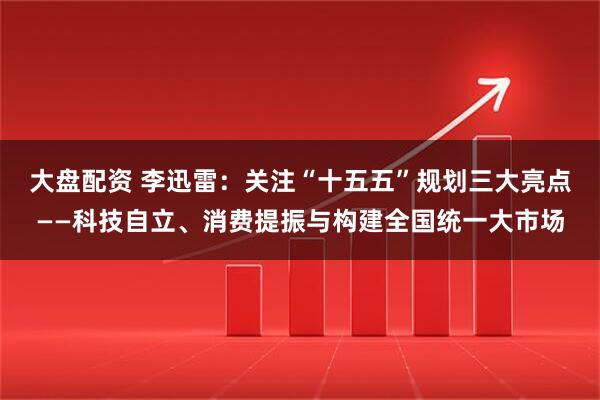 大盘配资 李迅雷：关注“十五五”规划三大亮点——科技自立、消费提振与构建全国统一大市场