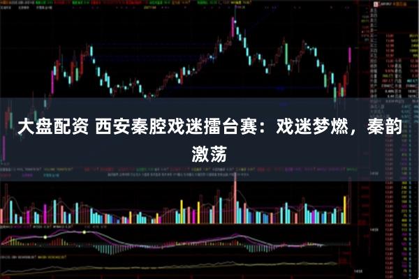 大盘配资 西安秦腔戏迷擂台赛：戏迷梦燃，秦韵激荡