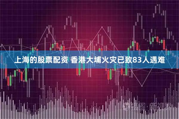 上海的股票配资 香港大埔火灾已致83人遇难