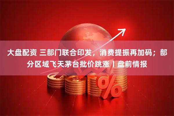 大盘配资 三部门联合印发，消费提振再加码；部分区域飞天茅台批价跳涨丨盘前情报