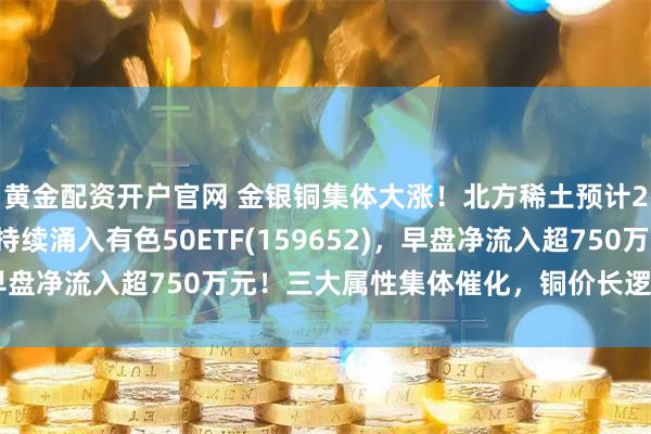 黄金配资开户官网 金银铜集体大涨！北方稀土预计25年净利翻倍！资金持续涌入有色50ETF(159652)，早盘净流入超750万元！三大属性集体催化，铜价长逻辑怎么看