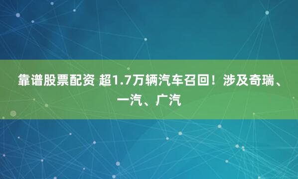 靠谱股票配资 超1.7万辆汽车召回！涉及奇瑞、一汽、广汽