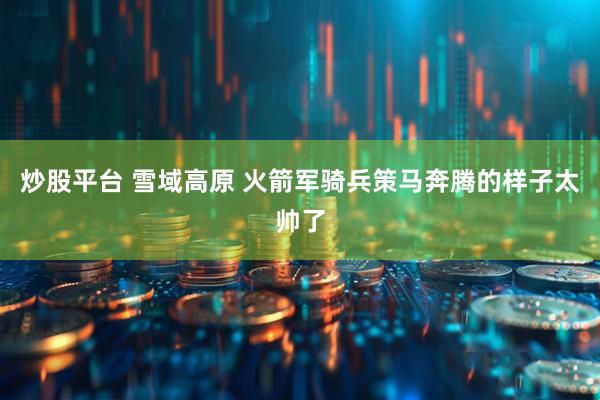 炒股平台 雪域高原 火箭军骑兵策马奔腾的样子太帅了