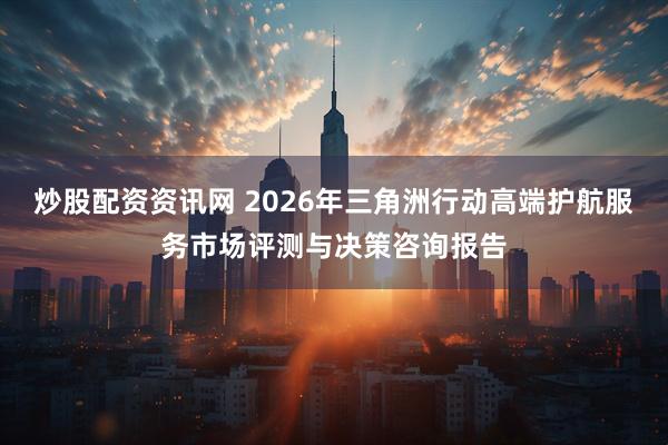 炒股配资资讯网 2026年三角洲行动高端护航服务市场评测与决策咨询报告
