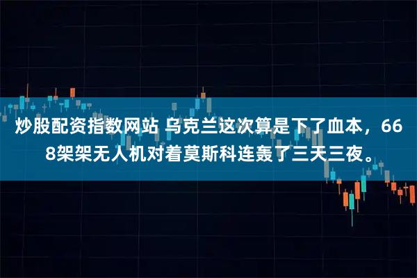 炒股配资指数网站 乌克兰这次算是下了血本，668架架无人机对着莫斯科连轰了三天三夜。