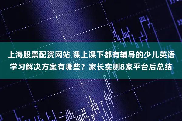 上海股票配资网站 课上课下都有辅导的少儿英语学习解决方案有哪些？家长实测8家平台后总结